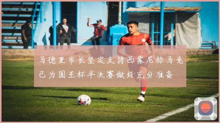 马德里市长坚定支持西蒙尼称马竞已为国王杯半决赛做好充分准备