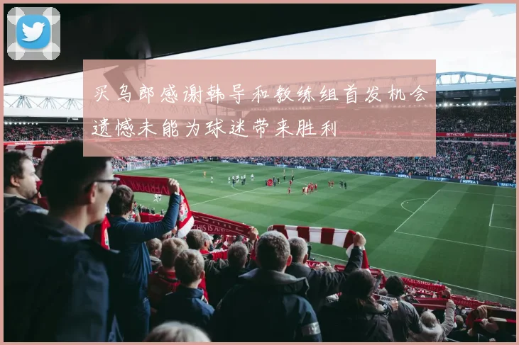 买乌郎感谢韩导和教练组首发机会遗憾未能为球迷带来胜利