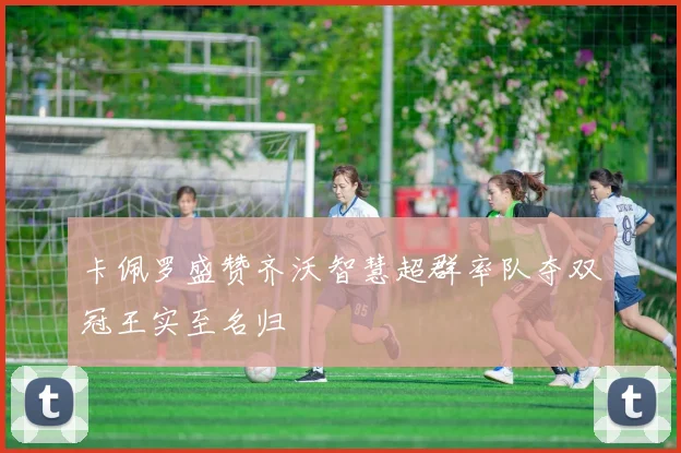 卡佩罗盛赞齐沃智慧超群率队夺双冠王实至名归