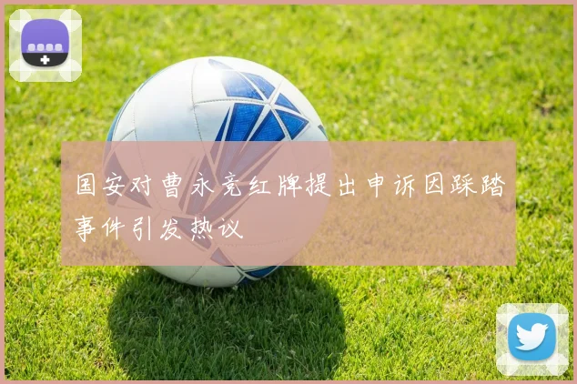国安对曹永竞红牌提出申诉因踩踏事件引发热议