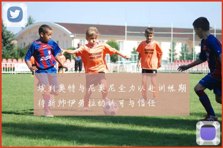 埃利奥特与尼奥尼全力以赴训练期待新帅伊劳拉的认可与信任
