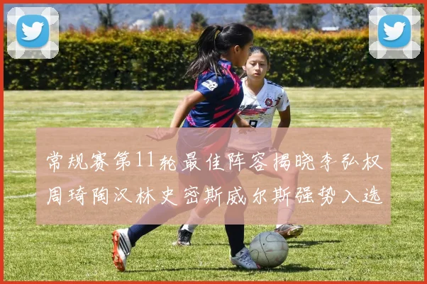 常规赛第11轮最佳阵容揭晓李弘权周琦陶汉林史密斯威尔斯强势入选