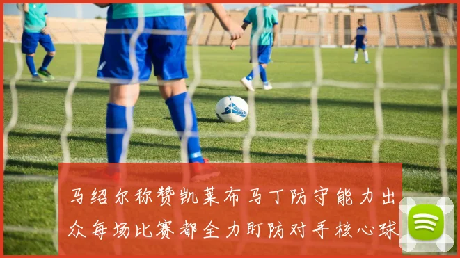 马绍尔称赞凯莱布马丁防守能力出众每场比赛都全力盯防对手核心球员