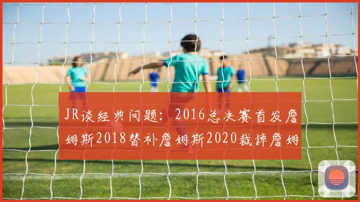 JR谈经典问题：2016总决赛首发詹姆斯2018替补詹姆斯2020裁掉詹姆斯的背后故事