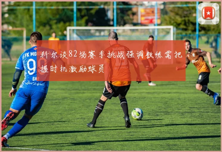 科尔谈82场赛季挑战强调教练需把握时机激励球员