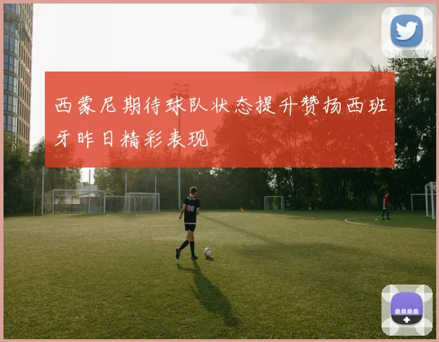 西蒙尼期待球队状态提升赞扬西班牙昨日精彩表现