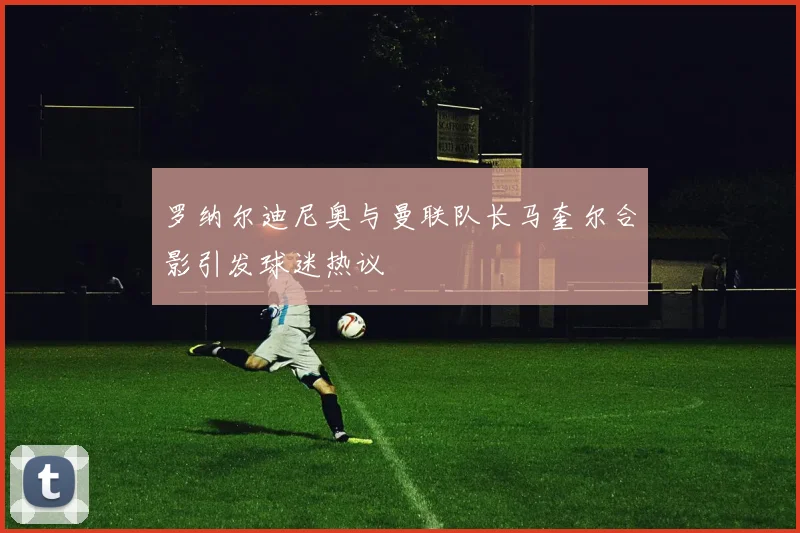 罗纳尔迪尼奥与曼联队长马奎尔合影引发球迷热议