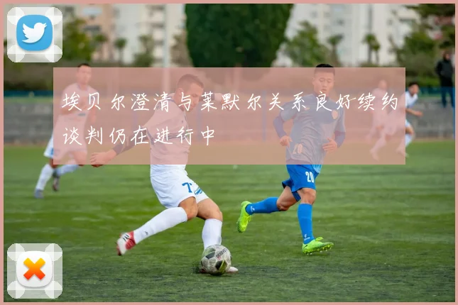埃贝尔澄清与莱默尔关系良好续约谈判仍在进行中