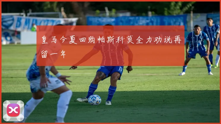 皇马今夏回购帕斯科莫全力劝说再留一年