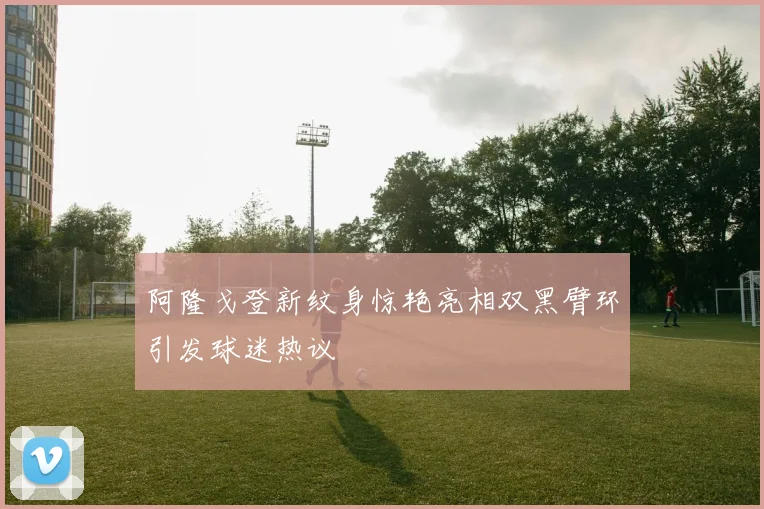 阿隆戈登新纹身惊艳亮相双黑臂环引发球迷热议