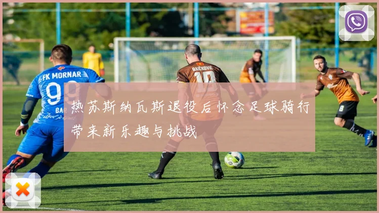 热苏斯纳瓦斯退役后怀念足球骑行带来新乐趣与挑战