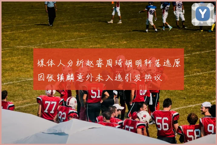 媒体人分析赵睿周琦胡明轩落选原因张镇麟意外未入选引发热议