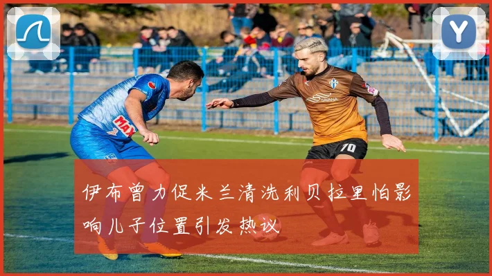 伊布曾力促米兰清洗利贝拉里怕影响儿子位置引发热议
