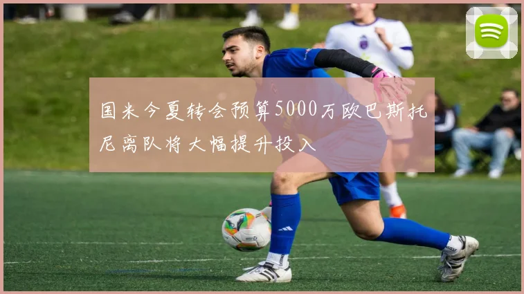 国米今夏转会预算5000万欧巴斯托尼离队将大幅提升投入