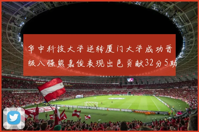 华中科技大学逆转厦门大学成功晋级八强熊嘉俊表现出色贡献32分5助攻5抢断