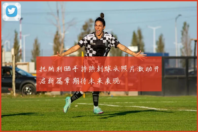 托纳利晒手持热刺球衣照片激动开启新篇章期待未来表现