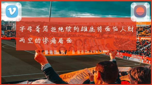 字母哥若拒绝续约雄鹿将面临人财两空的惨痛局面