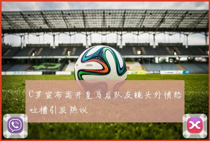 C罗宣布离开皇马后队友镜头外愤怒吐槽引发热议