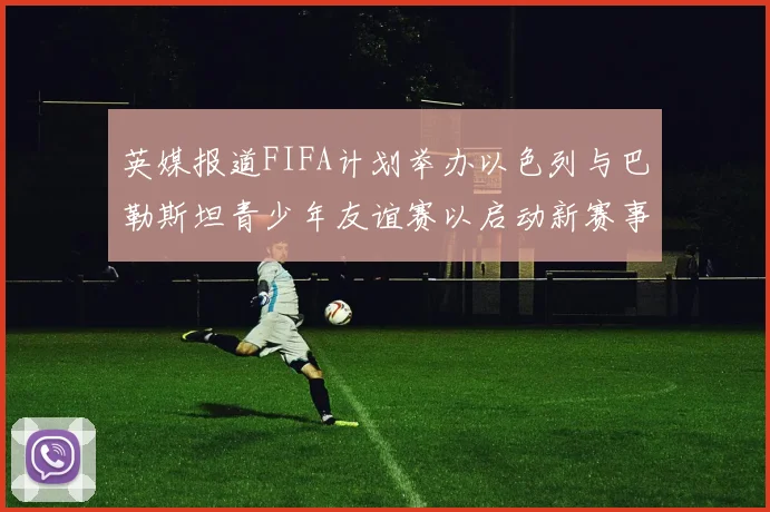 英媒报道FIFA计划举办以色列与巴勒斯坦青少年友谊赛以启动新赛事