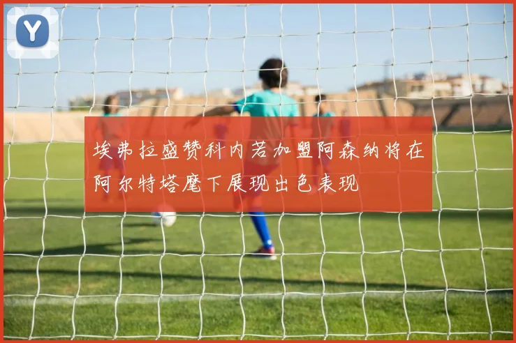 埃弗拉盛赞科内若加盟阿森纳将在阿尔特塔麾下展现出色表现