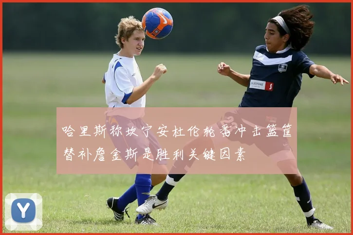 哈里斯称坎宁安杜伦轮番冲击篮筐替补詹金斯是胜利关键因素