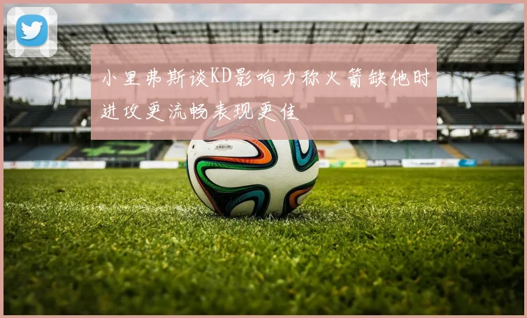 小里弗斯谈KD影响力称火箭缺他时进攻更流畅表现更佳
