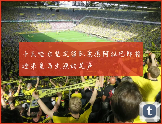卡瓦哈尔坚定留队意愿阿拉巴即将迎来皇马生涯的尾声