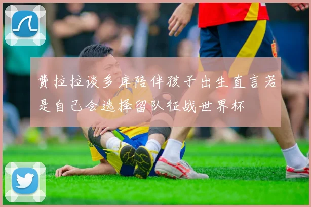 费拉拉谈多库陪伴孩子出生直言若是自己会选择留队征战世界杯