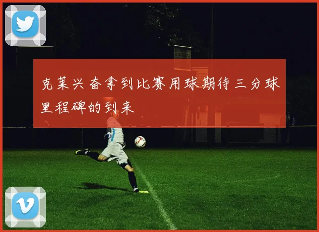 克莱兴奋拿到比赛用球期待三分球里程碑的到来